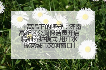高温下的坚守：济南高新区公厕保洁员开启精细养护模式 用汗水擦亮城市文明窗口
