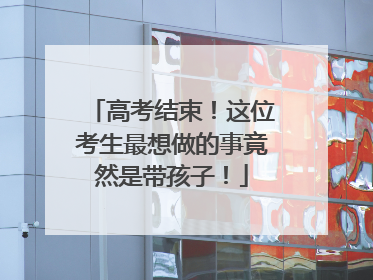 高考结束！这位考生最想做的事竟然是带孩子！