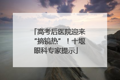 高考后医院迎来“摘镜热”！十堰眼科专家提示