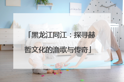 黑龙江同江：探寻赫哲文化的渔歌与传奇