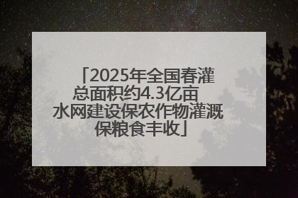 2025年全国春灌总面积约4.3亿亩 水网建设保农作物灌溉 保粮食丰收