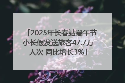2025年长春站端午节小长假发送旅客47.7万人次 同比增长3%