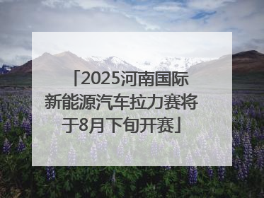 2025河南国际新能源汽车拉力赛将于8月下旬开赛