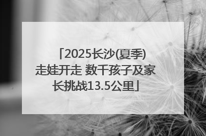 2025长沙(夏季)走娃开走 数千孩子及家长挑战13.5公里