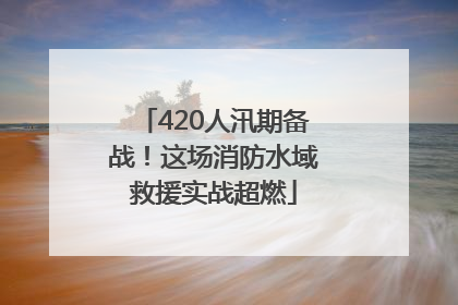 420人汛期备战！这场消防水域救援实战超燃