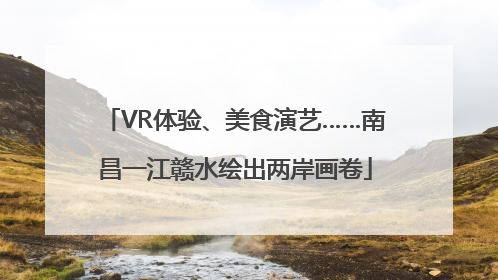 VR体验、美食演艺……南昌一江赣水绘出两岸画卷